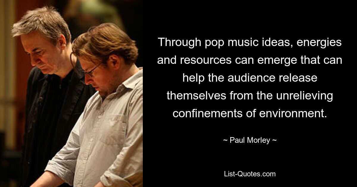 Through pop music ideas, energies and resources can emerge that can help the audience release themselves from the unrelieving confinements of environment. — © Paul Morley