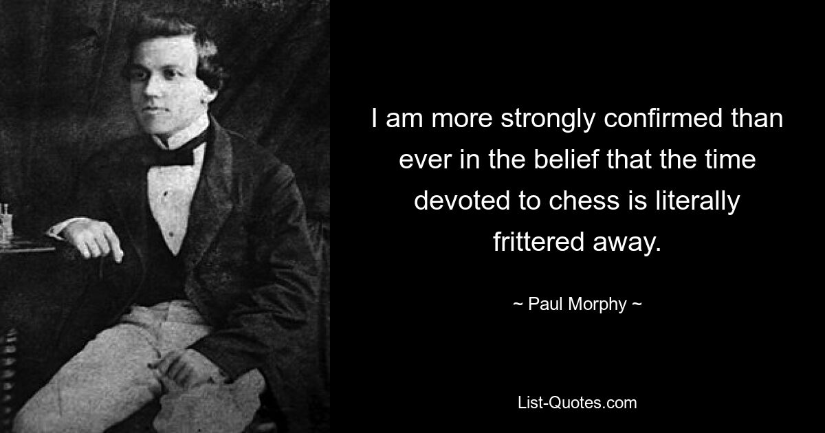 I am more strongly confirmed than ever in the belief that the time devoted to chess is literally frittered away. — © Paul Morphy