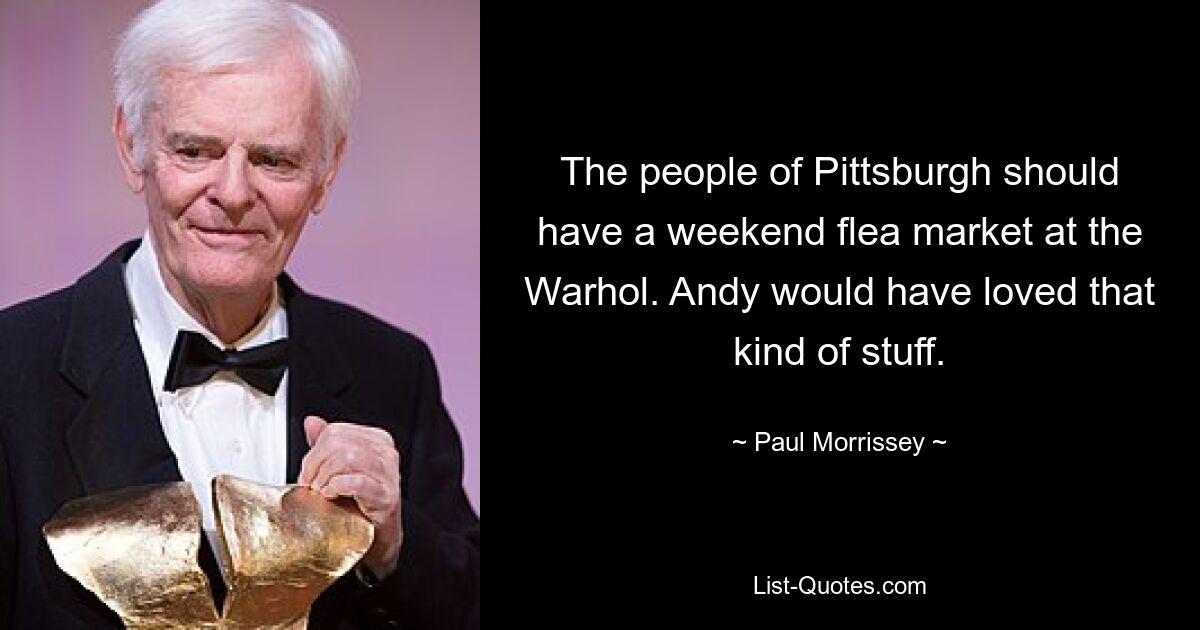 The people of Pittsburgh should have a weekend flea market at the Warhol. Andy would have loved that kind of stuff. — © Paul Morrissey