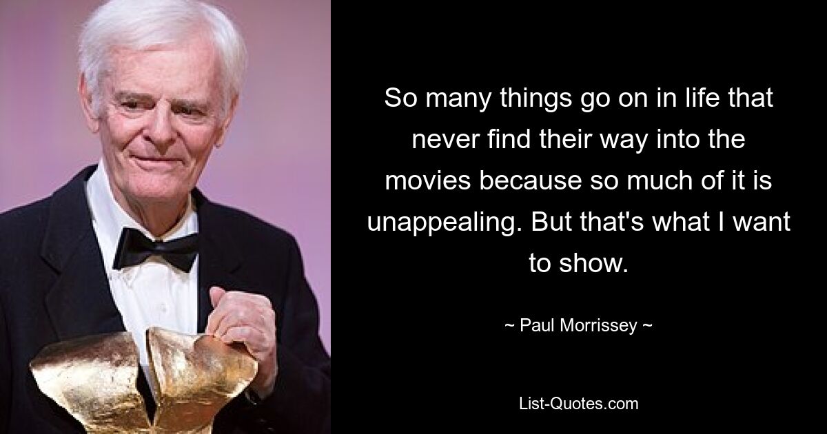 So many things go on in life that never find their way into the movies because so much of it is unappealing. But that's what I want to show. — © Paul Morrissey