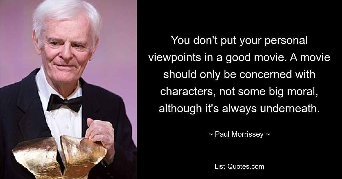 You don't put your personal viewpoints in a good movie. A movie should only be concerned with characters, not some big moral, although it's always underneath. — © Paul Morrissey