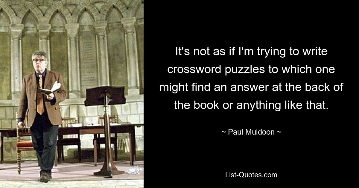 It's not as if I'm trying to write crossword puzzles to which one might find an answer at the back of the book or anything like that. — © Paul Muldoon