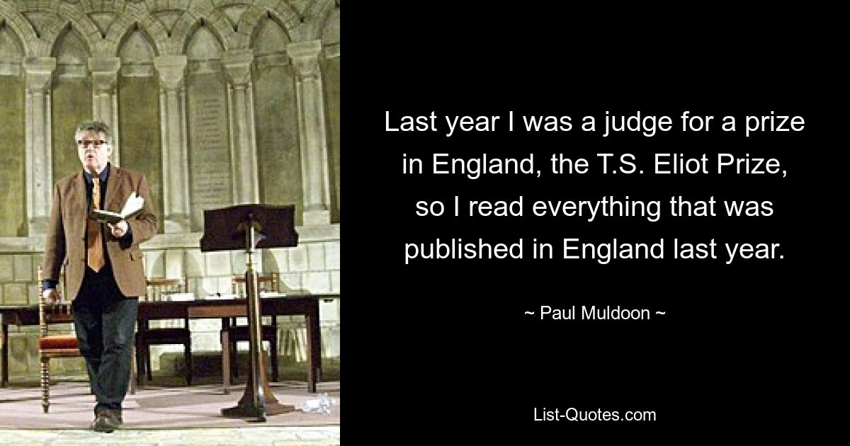 Last year I was a judge for a prize in England, the T.S. Eliot Prize, so I read everything that was published in England last year. — © Paul Muldoon