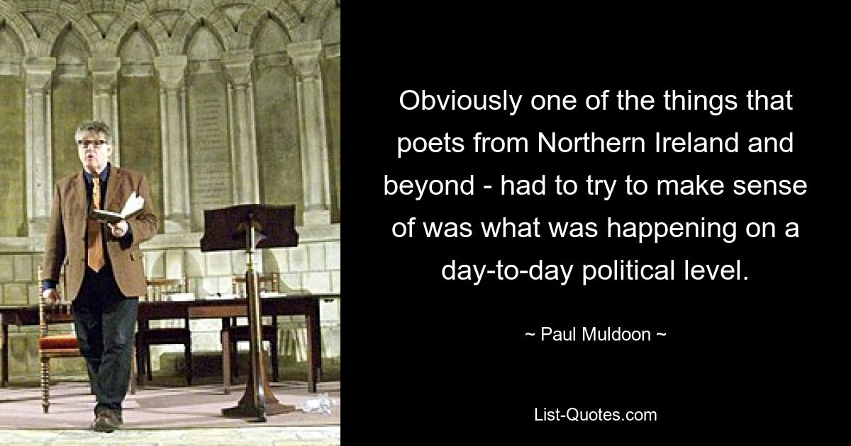 Obviously one of the things that poets from Northern Ireland and beyond - had to try to make sense of was what was happening on a day-to-day political level. — © Paul Muldoon