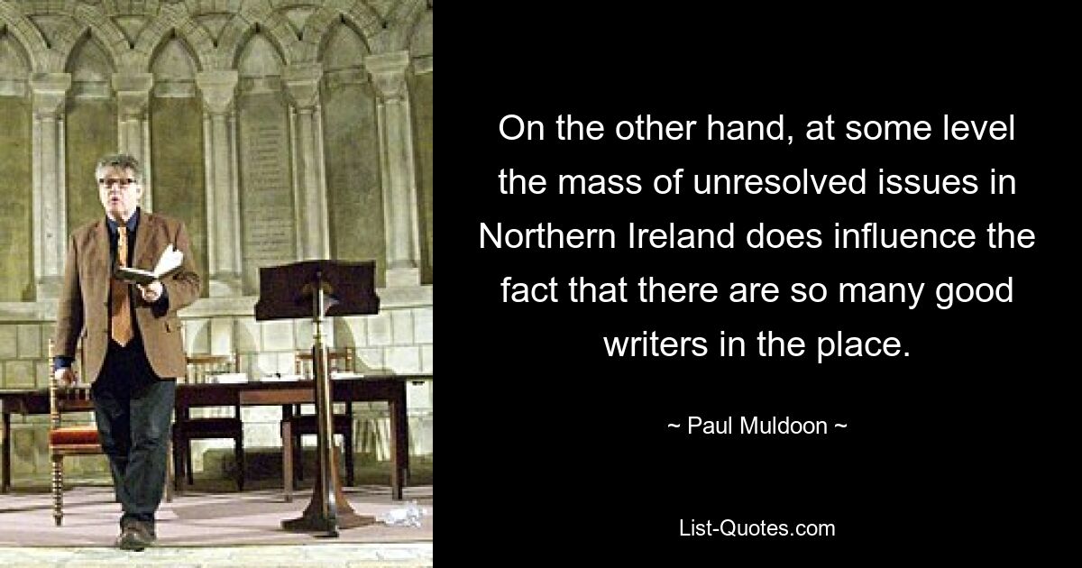 On the other hand, at some level the mass of unresolved issues in Northern Ireland does influence the fact that there are so many good writers in the place. — © Paul Muldoon