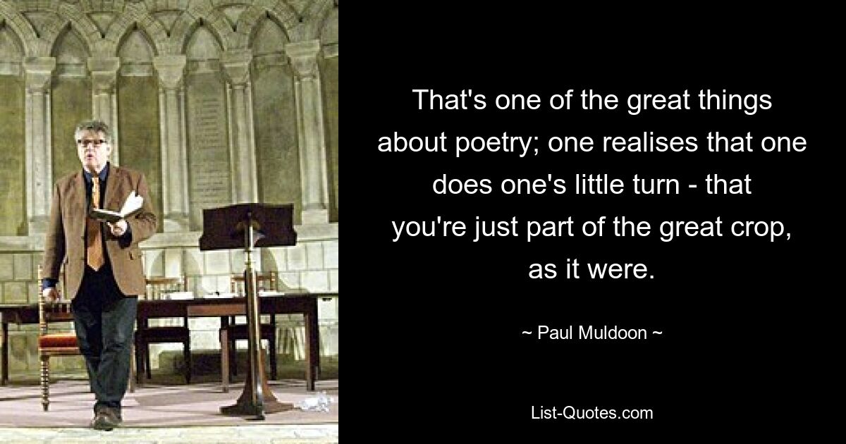 That's one of the great things about poetry; one realises that one does one's little turn - that you're just part of the great crop, as it were. — © Paul Muldoon