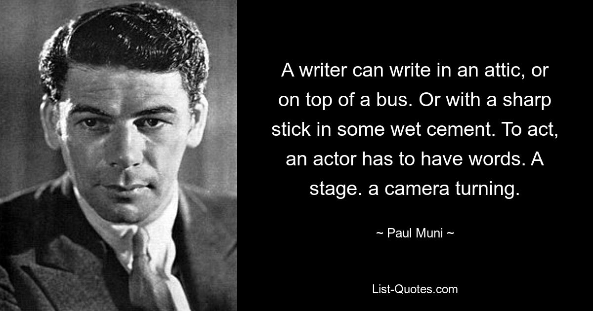 A writer can write in an attic, or on top of a bus. Or with a sharp stick in some wet cement. To act, an actor has to have words. A stage. a camera turning. — © Paul Muni