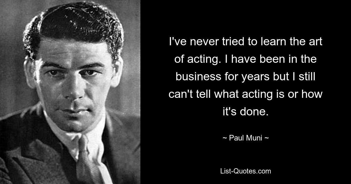 I've never tried to learn the art of acting. I have been in the business for years but I still can't tell what acting is or how it's done. — © Paul Muni