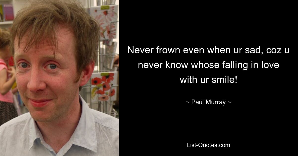 Never frown even when ur sad, coz u never know whose falling in love with ur smile! — © Paul Murray