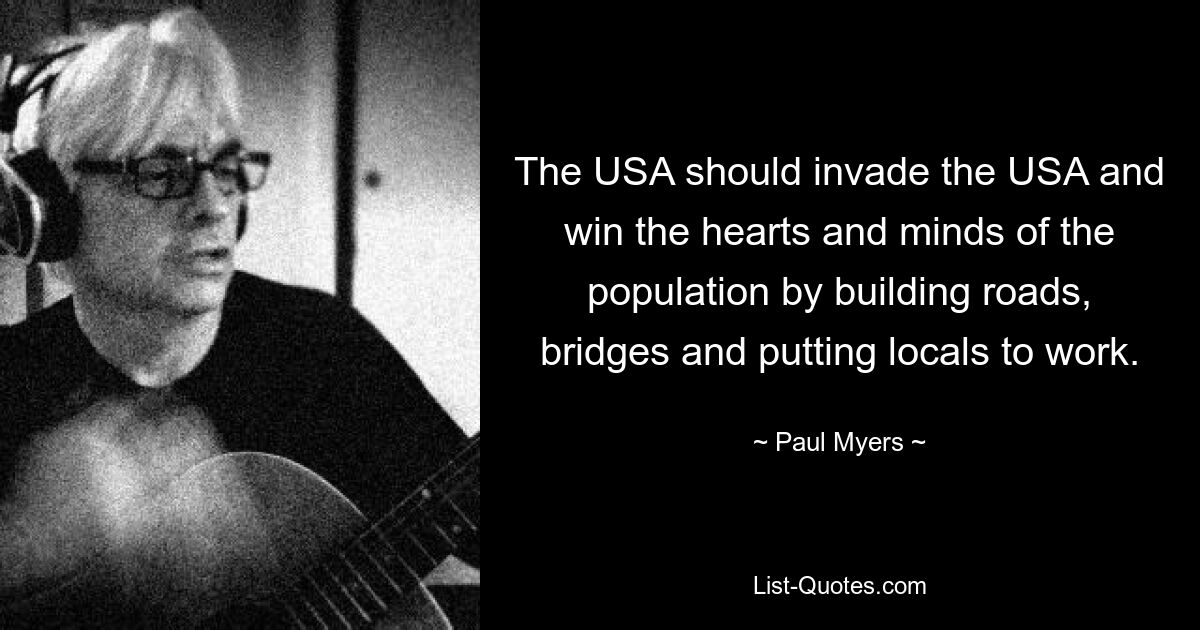 The USA should invade the USA and win the hearts and minds of the population by building roads, bridges and putting locals to work. — © Paul Myers