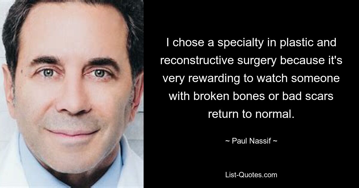 I chose a specialty in plastic and reconstructive surgery because it's very rewarding to watch someone with broken bones or bad scars return to normal. — © Paul Nassif