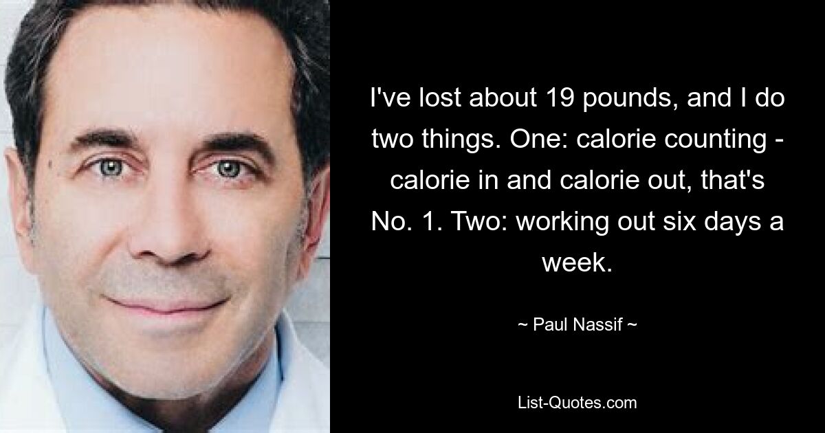 I've lost about 19 pounds, and I do two things. One: calorie counting - calorie in and calorie out, that's No. 1. Two: working out six days a week. — © Paul Nassif