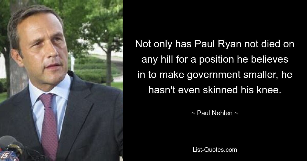 Not only has Paul Ryan not died on any hill for a position he believes in to make government smaller, he hasn't even skinned his knee. — © Paul Nehlen