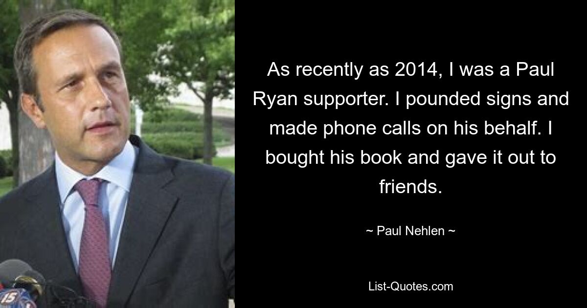 As recently as 2014, I was a Paul Ryan supporter. I pounded signs and made phone calls on his behalf. I bought his book and gave it out to friends. — © Paul Nehlen