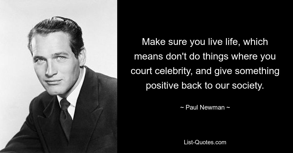 Make sure you live life, which means don't do things where you court celebrity, and give something positive back to our society. — © Paul Newman