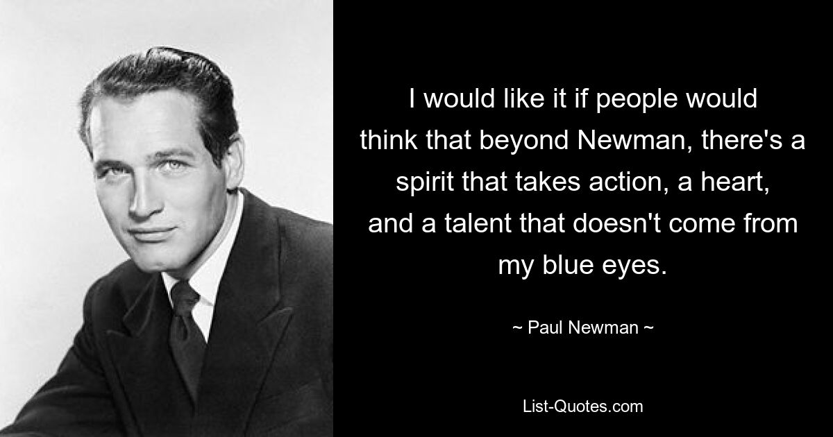 I would like it if people would think that beyond Newman, there's a spirit that takes action, a heart, and a talent that doesn't come from my blue eyes. — © Paul Newman