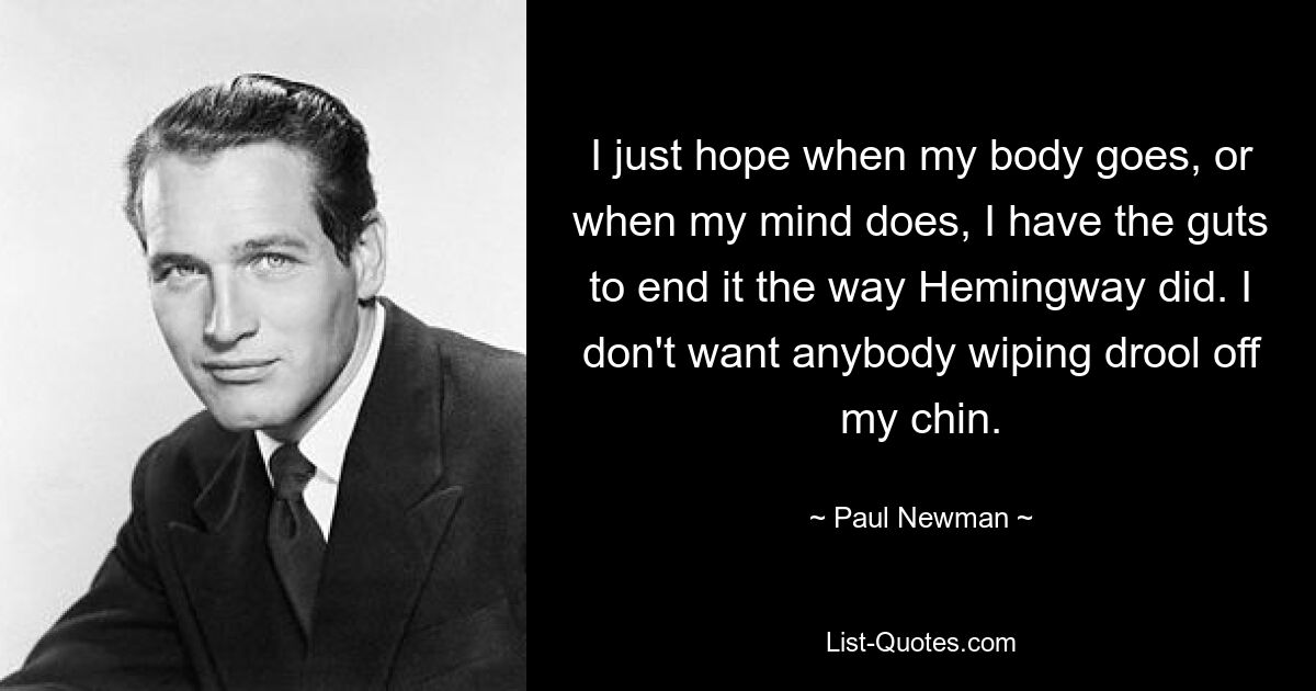 I just hope when my body goes, or when my mind does, I have the guts to end it the way Hemingway did. I don't want anybody wiping drool off my chin. — © Paul Newman