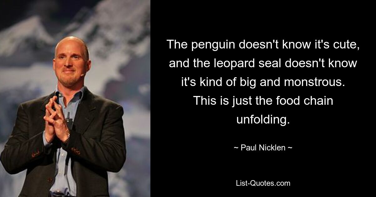 The penguin doesn't know it's cute, and the leopard seal doesn't know it's kind of big and monstrous. This is just the food chain unfolding. — © Paul Nicklen