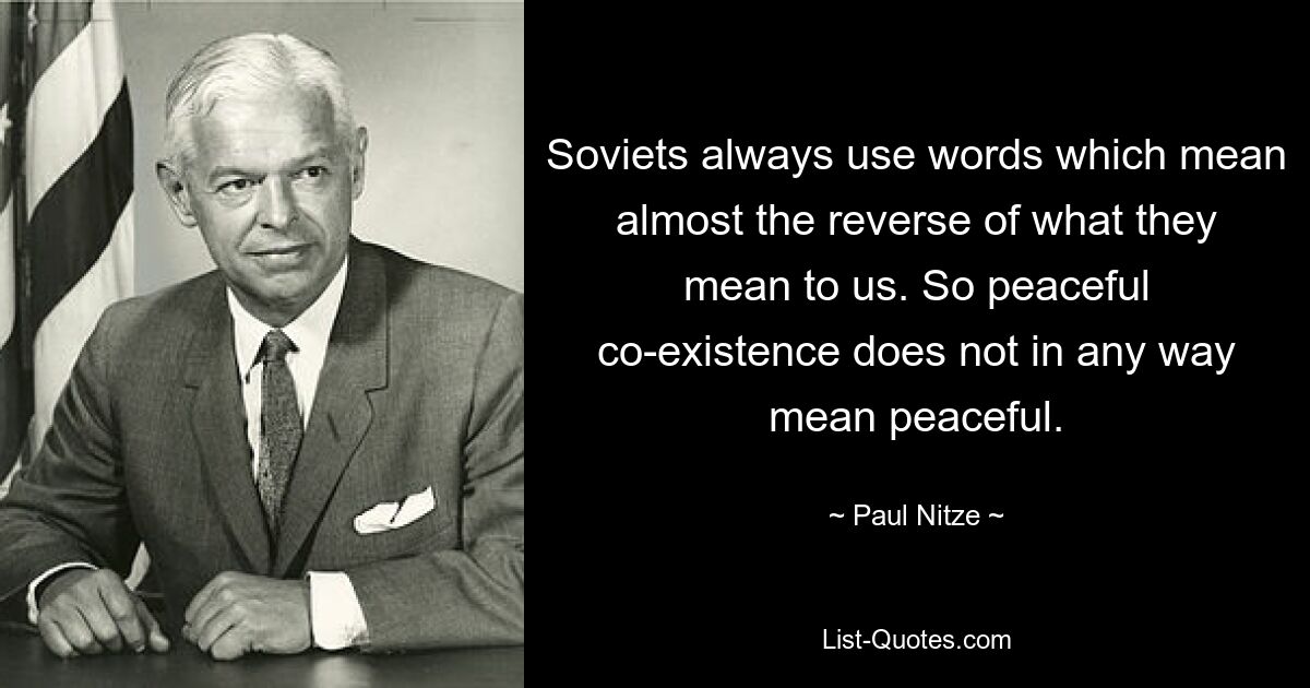 Soviets always use words which mean almost the reverse of what they mean to us. So peaceful co-existence does not in any way mean peaceful. — © Paul Nitze