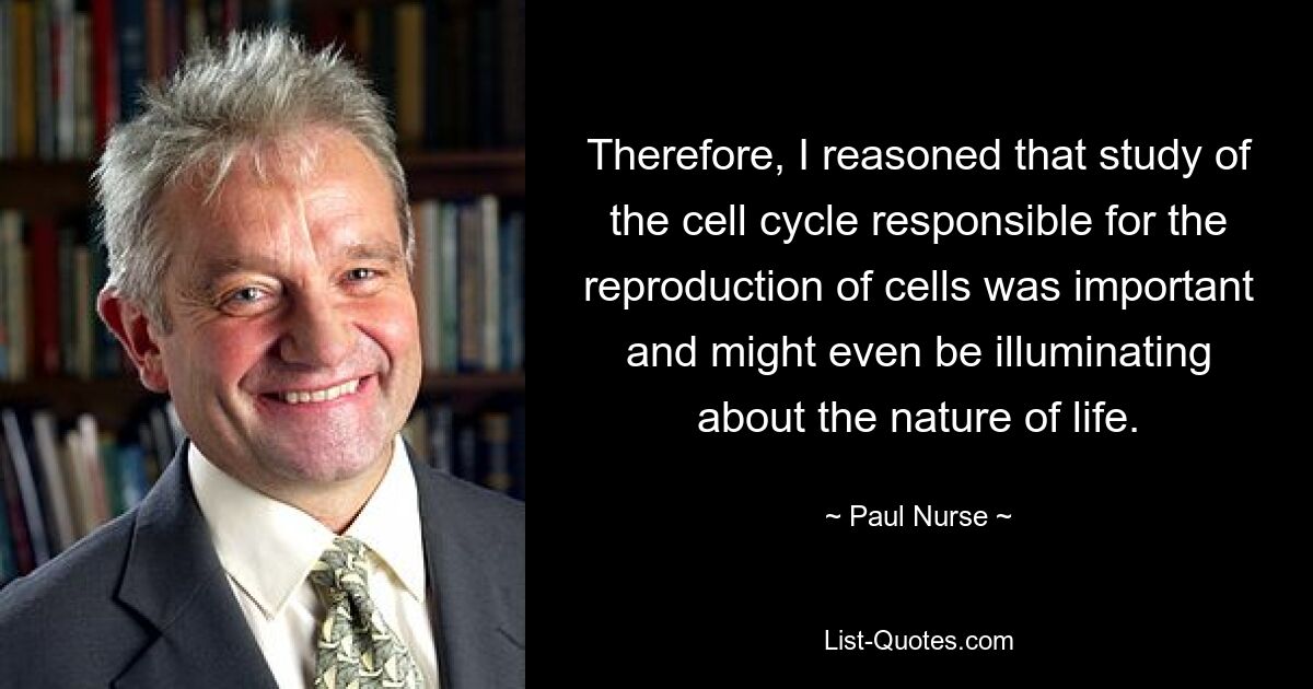 Therefore, I reasoned that study of the cell cycle responsible for the reproduction of cells was important and might even be illuminating about the nature of life. — © Paul Nurse