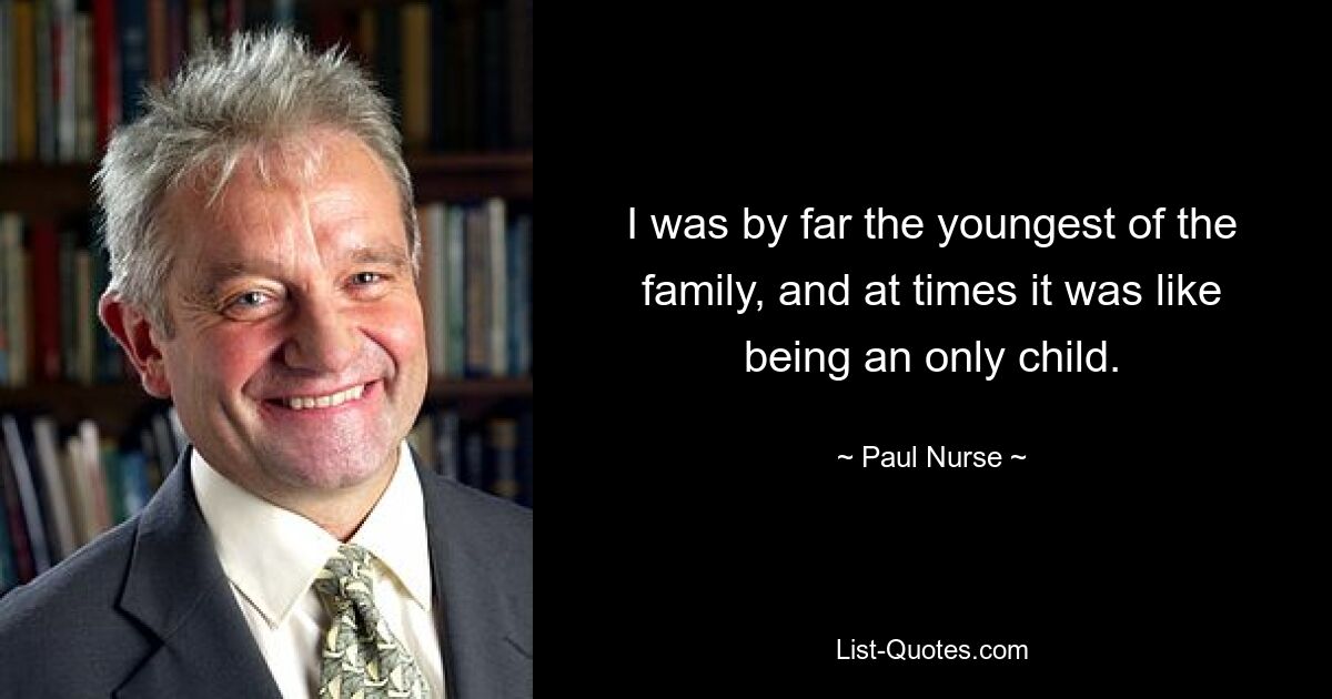 I was by far the youngest of the family, and at times it was like being an only child. — © Paul Nurse