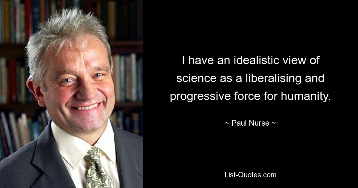 I have an idealistic view of science as a liberalising and progressive force for humanity. — © Paul Nurse