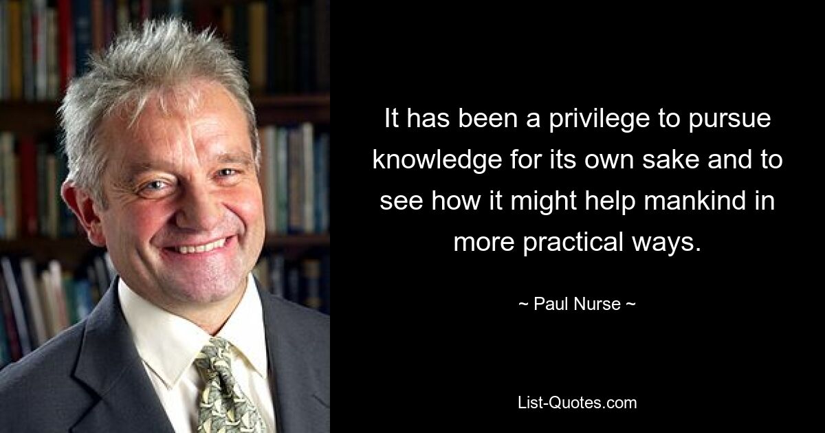 It has been a privilege to pursue knowledge for its own sake and to see how it might help mankind in more practical ways. — © Paul Nurse