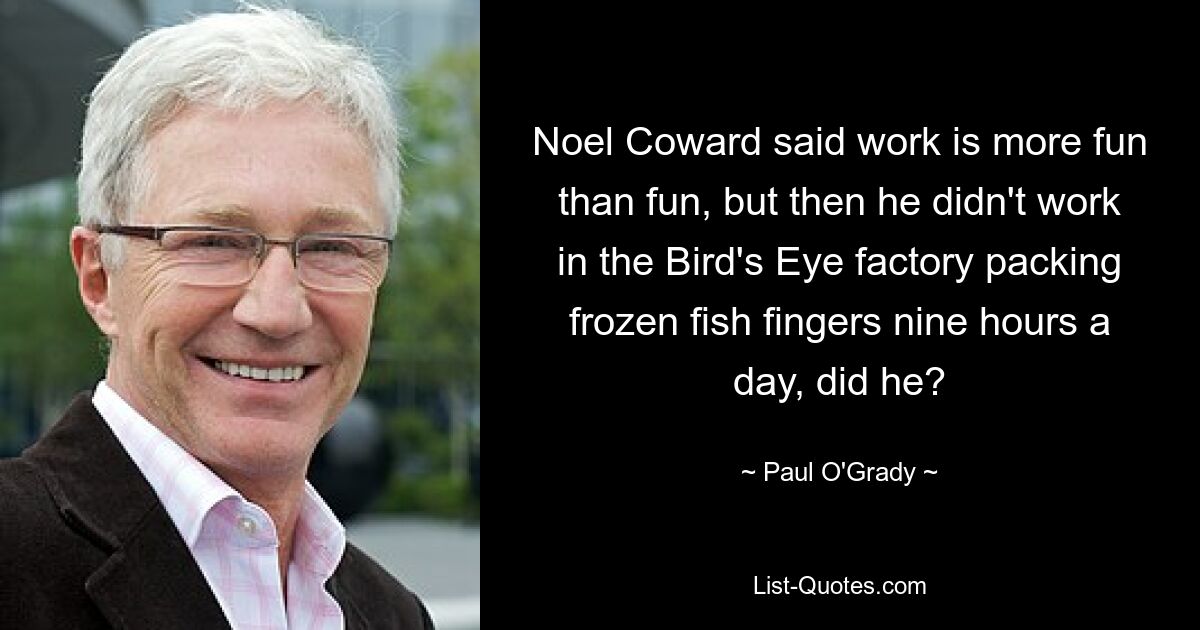 Noel Coward said work is more fun than fun, but then he didn't work in the Bird's Eye factory packing frozen fish fingers nine hours a day, did he? — © Paul O'Grady