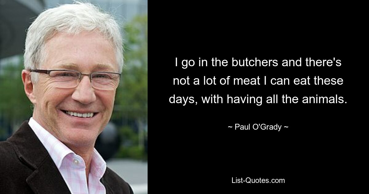 I go in the butchers and there's not a lot of meat I can eat these days, with having all the animals. — © Paul O'Grady