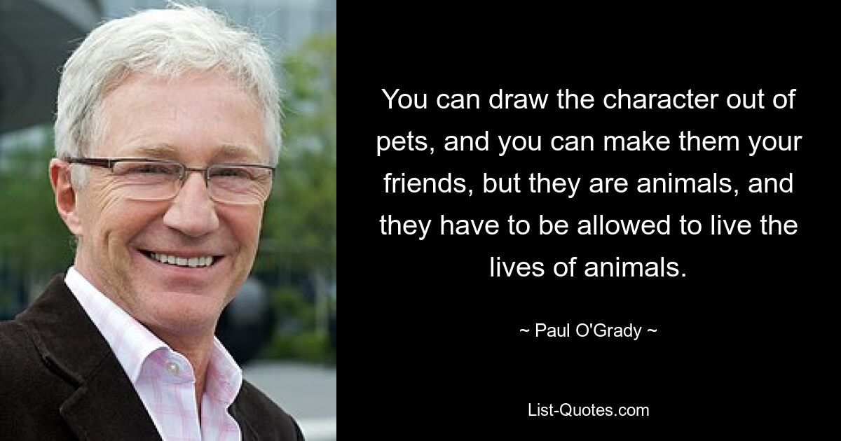 You can draw the character out of pets, and you can make them your friends, but they are animals, and they have to be allowed to live the lives of animals. — © Paul O'Grady