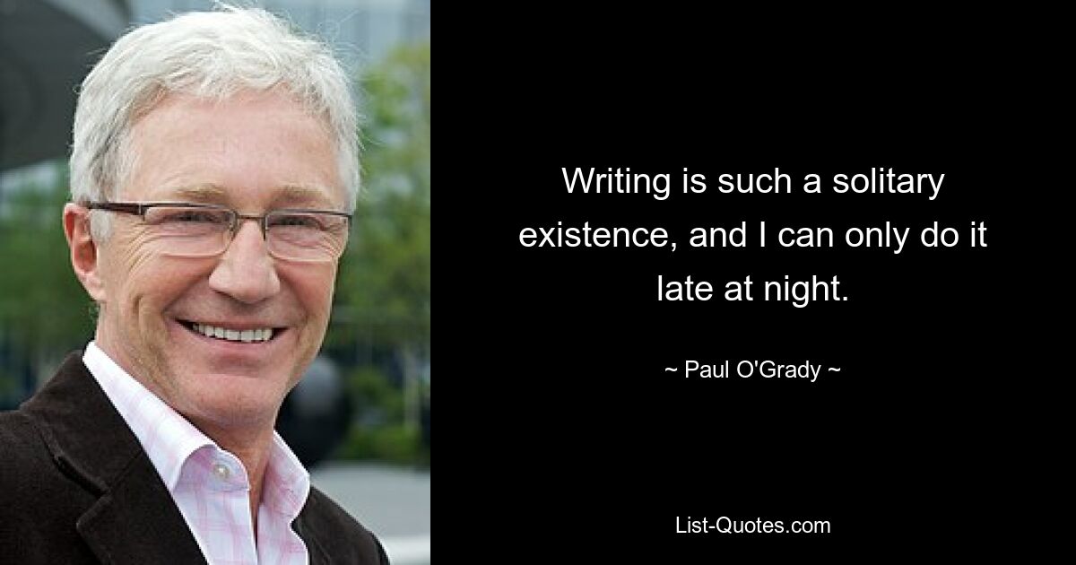 Writing is such a solitary existence, and I can only do it late at night. — © Paul O'Grady