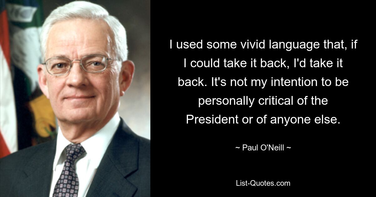 I used some vivid language that, if I could take it back, I'd take it back. It's not my intention to be personally critical of the President or of anyone else. — © Paul O'Neill