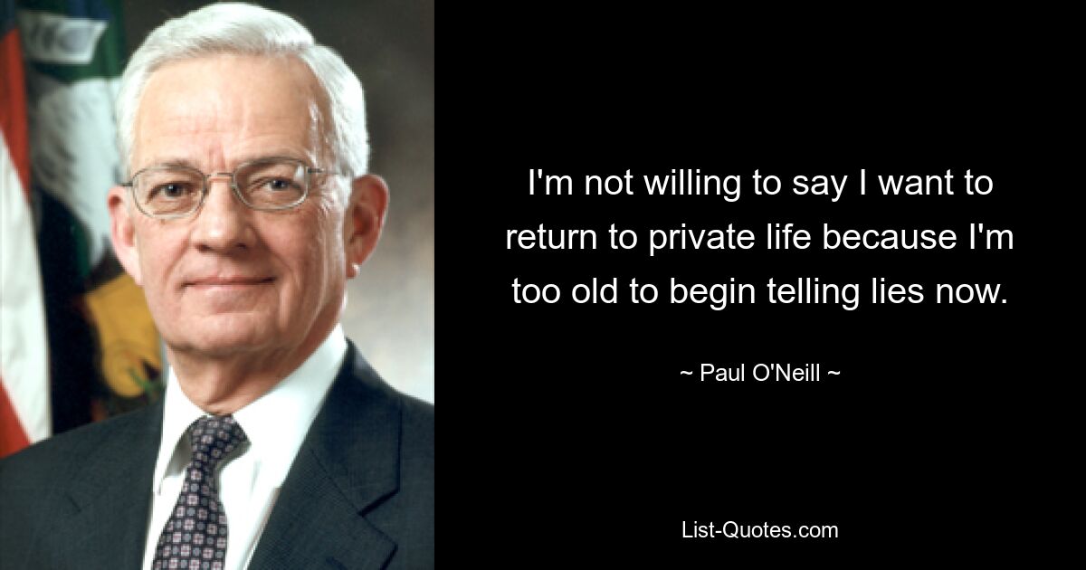 I'm not willing to say I want to return to private life because I'm too old to begin telling lies now. — © Paul O'Neill