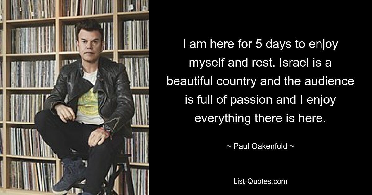 I am here for 5 days to enjoy myself and rest. Israel is a beautiful country and the audience is full of passion and I enjoy everything there is here. — © Paul Oakenfold