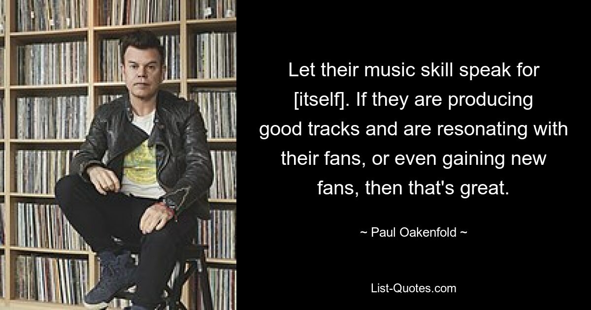 Let their music skill speak for [itself]. If they are producing good tracks and are resonating with their fans, or even gaining new fans, then that's great. — © Paul Oakenfold