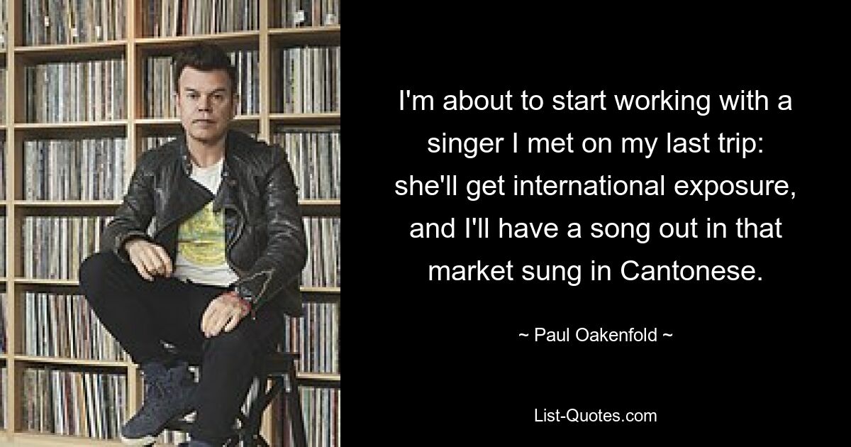 I'm about to start working with a singer I met on my last trip: she'll get international exposure, and I'll have a song out in that market sung in Cantonese. — © Paul Oakenfold