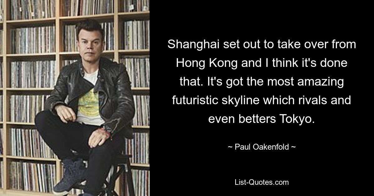 Shanghai wollte Hongkong ablösen, und ich denke, das ist gelungen. Es hat die erstaunlichste futuristische Skyline, die mit Tokio mithalten kann und diese sogar übertrifft. — © Paul Oakenfold 