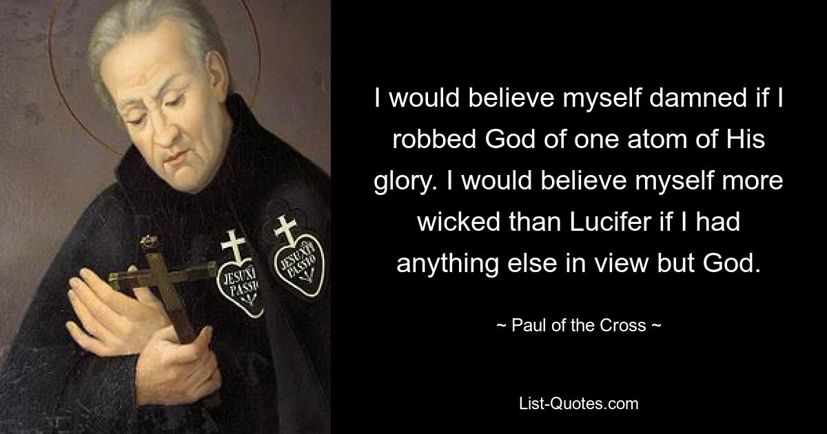 I would believe myself damned if I robbed God of one atom of His glory. I would believe myself more wicked than Lucifer if I had anything else in view but God. — © Paul of the Cross