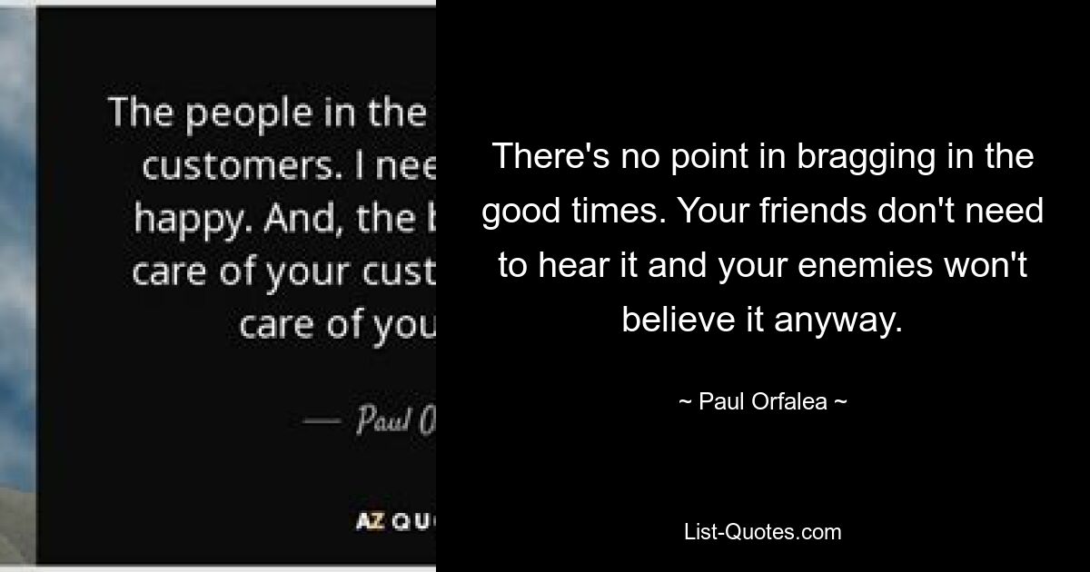 There's no point in bragging in the good times. Your friends don't need to hear it and your enemies won't believe it anyway. — © Paul Orfalea