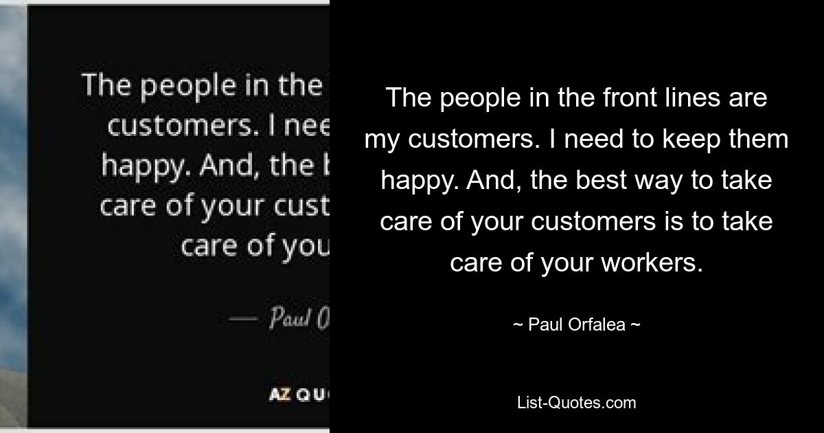 The people in the front lines are my customers. I need to keep them happy. And, the best way to take care of your customers is to take care of your workers. — © Paul Orfalea