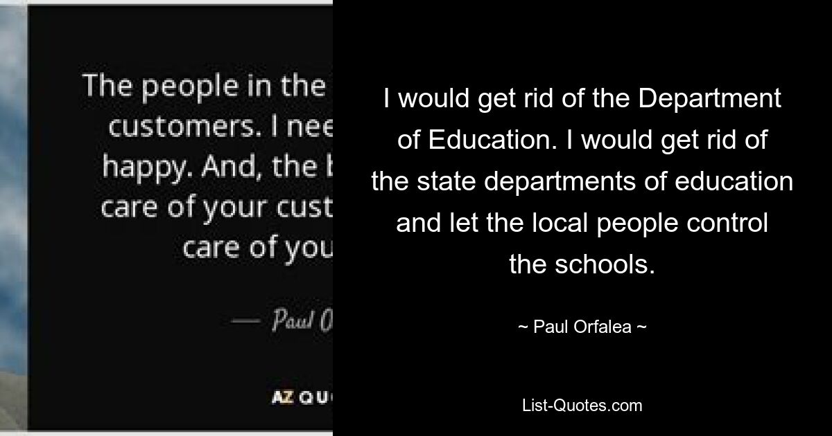 I would get rid of the Department of Education. I would get rid of the state departments of education and let the local people control the schools. — © Paul Orfalea