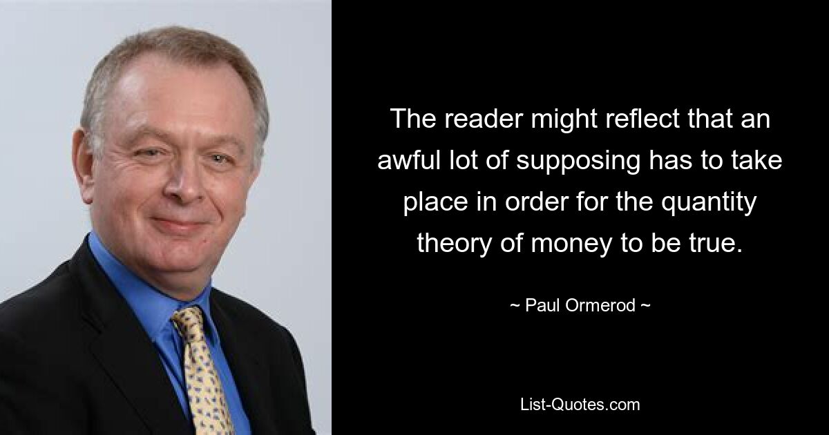 The reader might reflect that an awful lot of supposing has to take place in order for the quantity theory of money to be true. — © Paul Ormerod