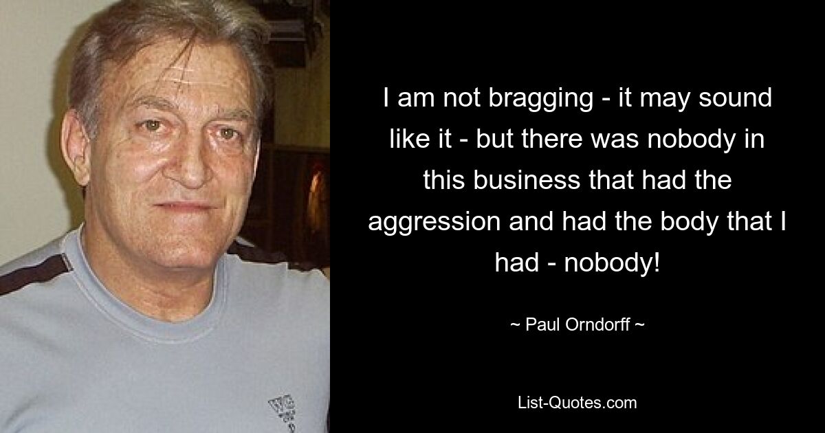 I am not bragging - it may sound like it - but there was nobody in this business that had the aggression and had the body that I had - nobody! — © Paul Orndorff