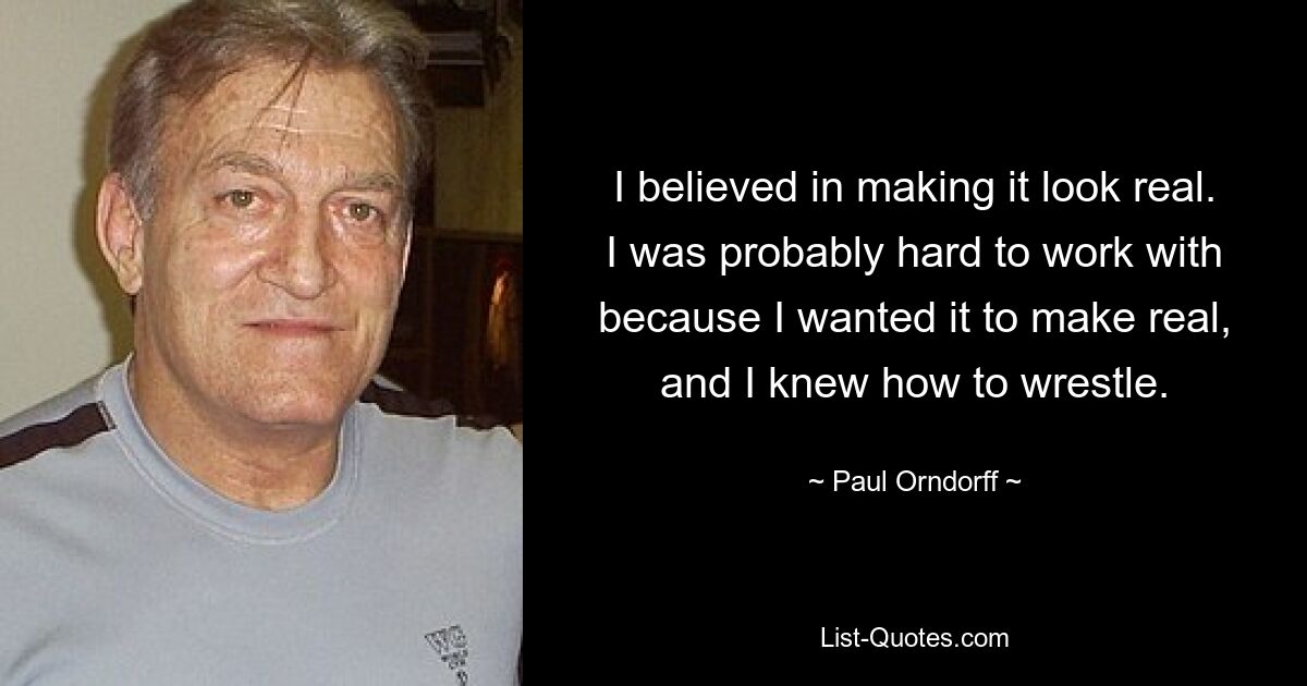 I believed in making it look real. I was probably hard to work with because I wanted it to make real, and I knew how to wrestle. — © Paul Orndorff