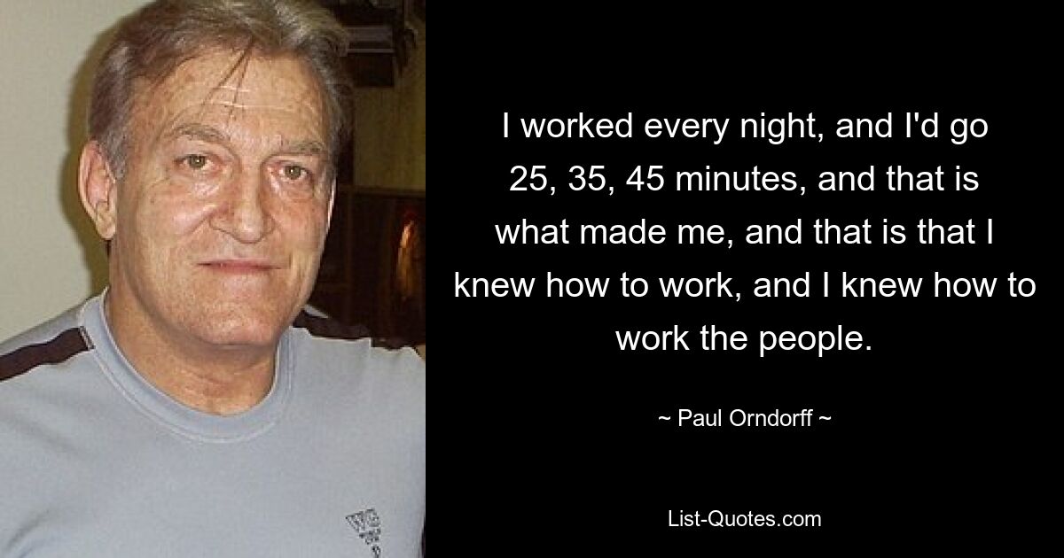 I worked every night, and I'd go 25, 35, 45 minutes, and that is what made me, and that is that I knew how to work, and I knew how to work the people. — © Paul Orndorff