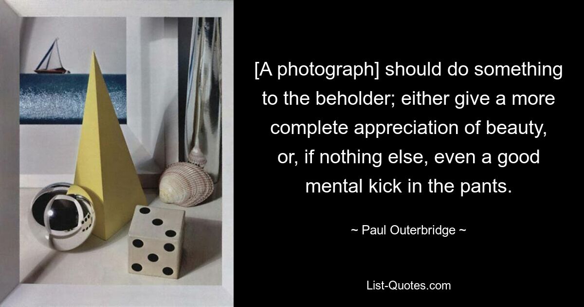 [A photograph] should do something to the beholder; either give a more complete appreciation of beauty, or, if nothing else, even a good mental kick in the pants. — © Paul Outerbridge