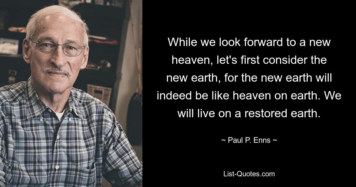 While we look forward to a new heaven, let's first consider the new earth, for the new earth will indeed be like heaven on earth. We will live on a restored earth. — © Paul P. Enns