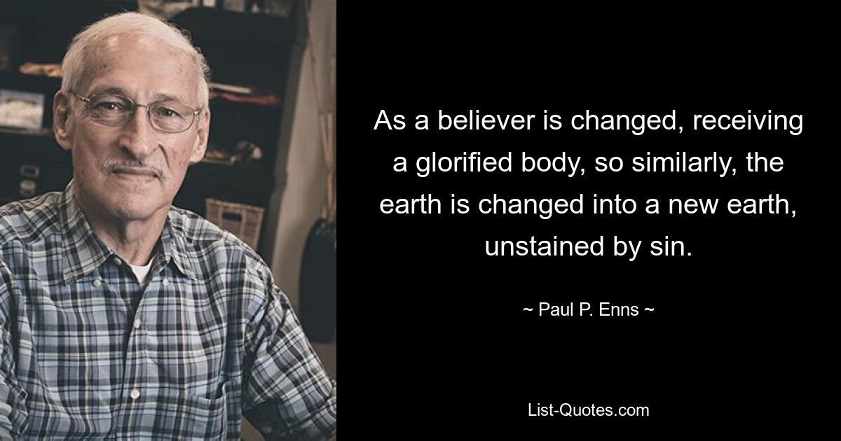 As a believer is changed, receiving a glorified body, so similarly, the earth is changed into a new earth, unstained by sin. — © Paul P. Enns