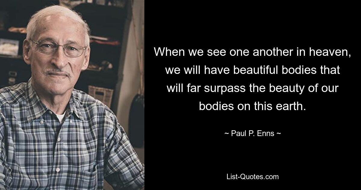 When we see one another in heaven, we will have beautiful bodies that will far surpass the beauty of our bodies on this earth. — © Paul P. Enns