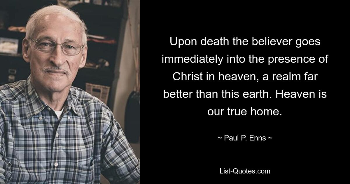 Upon death the believer goes immediately into the presence of Christ in heaven, a realm far better than this earth. Heaven is our true home. — © Paul P. Enns